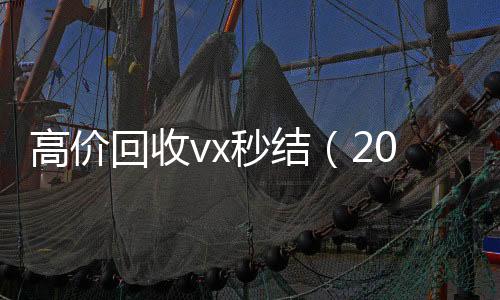 高价回收vx秒结24小时高价回收vx（2021高价回收vx秒结）